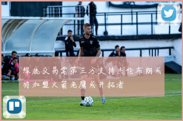 绿鹿交易需第三方支持杰伦布朗或将加盟火箭老鹰或开拓者