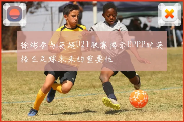 徐彬参与英超U21联赛揭示EPPP对英格兰足球未来的重要性