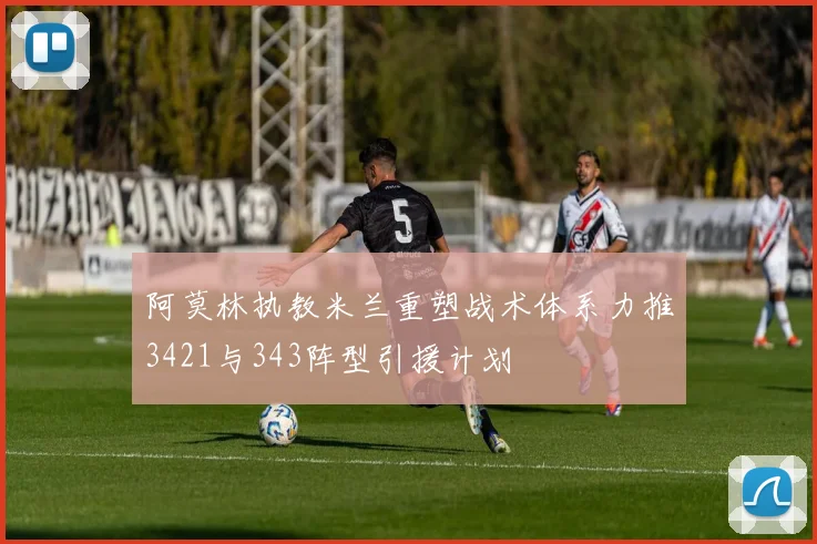 阿莫林执教米兰重塑战术体系力推3421与343阵型引援计划