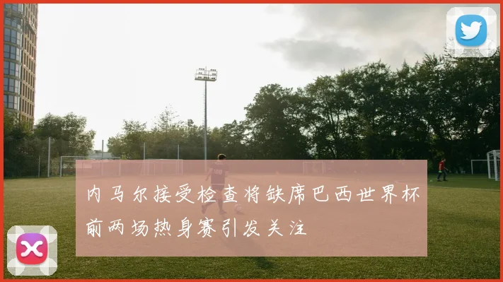 内马尔接受检查将缺席巴西世界杯前两场热身赛引发关注