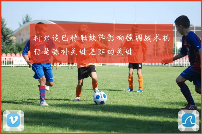 科尔谈巴特勒缺阵影响强调战术执行是弥补关键差距的关键