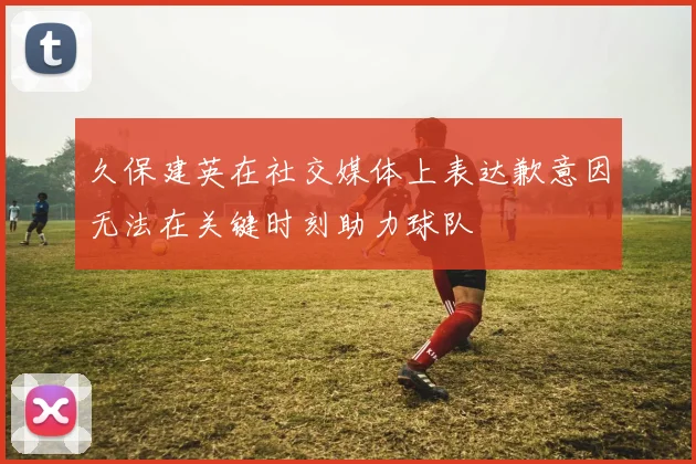 久保建英在社交媒体上表达歉意因无法在关键时刻助力球队