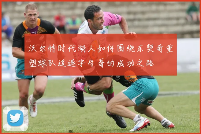 沃尔特时代湖人如何围绕东契奇重塑球队追逐字母哥的成功之路