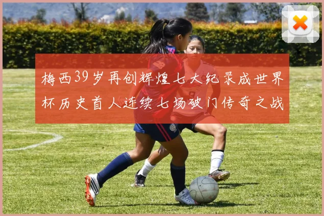 梅西39岁再创辉煌七大纪录成世界杯历史首人连续七场破门传奇之战