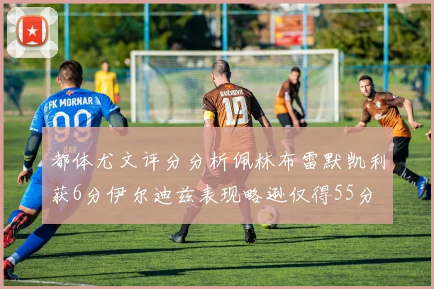都体尤文评分分析佩林布雷默凯利获6分伊尔迪兹表现略逊仅得55分