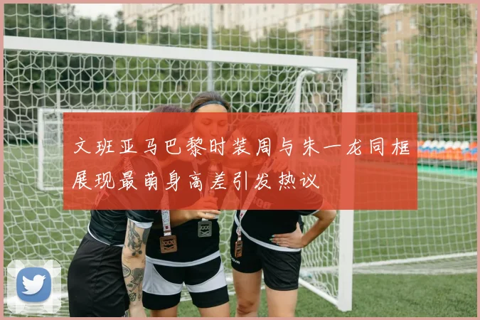 文班亚马巴黎时装周与朱一龙同框展现最萌身高差引发热议
