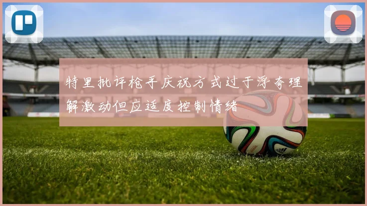 特里批评枪手庆祝方式过于浮夸理解激动但应适度控制情绪