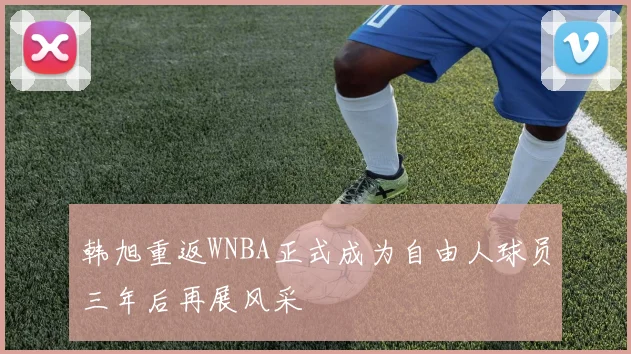 韩旭重返WNBA正式成为自由人球员三年后再展风采