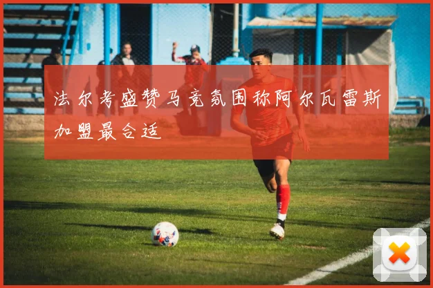 法尔考盛赞马竞氛围称阿尔瓦雷斯加盟最合适