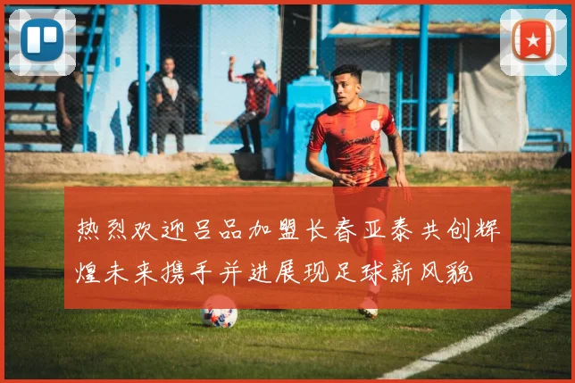 热烈欢迎吕品加盟长春亚泰共创辉煌未来携手并进展现足球新风貌