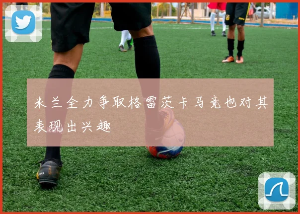 米兰全力争取格雷茨卡马竞也对其表现出兴趣