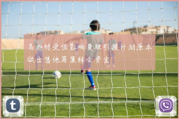 乌加特受伤影响曼联引援计划原本欲出售他筹集转会资金