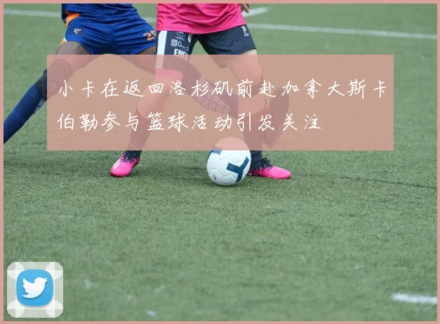 小卡在返回洛杉矶前赴加拿大斯卡伯勒参与篮球活动引发关注