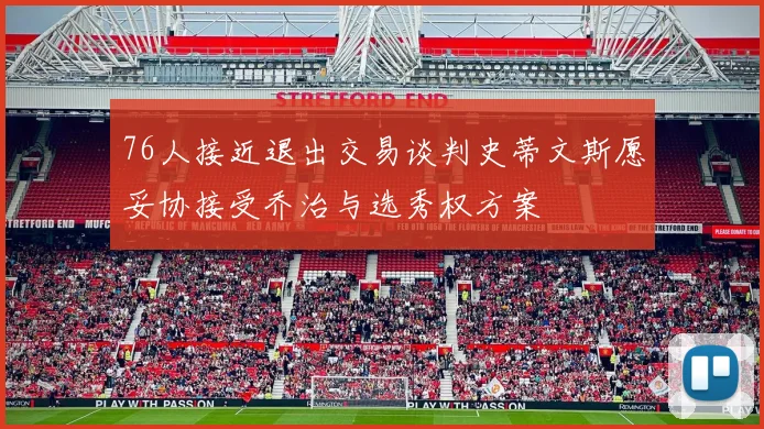 76人接近退出交易谈判史蒂文斯愿妥协接受乔治与选秀权方案