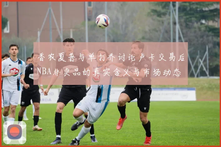 香农夏普与单打乔讨论卢卡交易后NBA非卖品的真实含义与市场动态