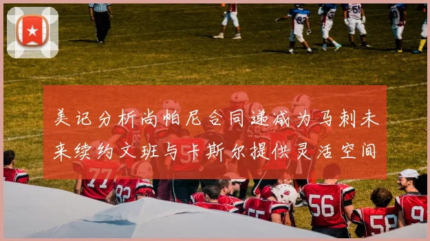 美记分析尚帕尼合同递减为马刺未来续约文班与卡斯尔提供灵活空间