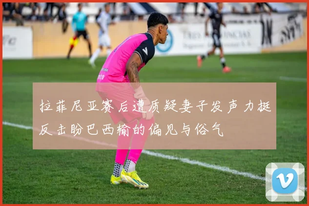 拉菲尼亚赛后遭质疑妻子发声力挺反击盼巴西输的偏见与俗气