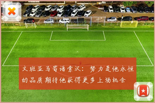 文班亚马寄语索汉：努力是他永恒的品质期待他获得更多上场机会