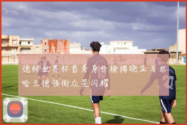 德转世界杯首秀身价榜揭晓亚马尔哈兰德领衔众星闪耀
