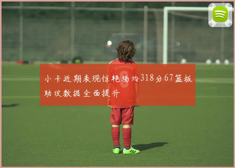 小卡近期表现惊艳场均318分67篮板助攻数据全面提升