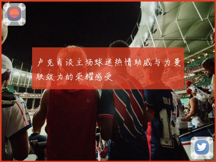 卢克肖谈主场球迷热情助威与为曼联效力的荣耀感受