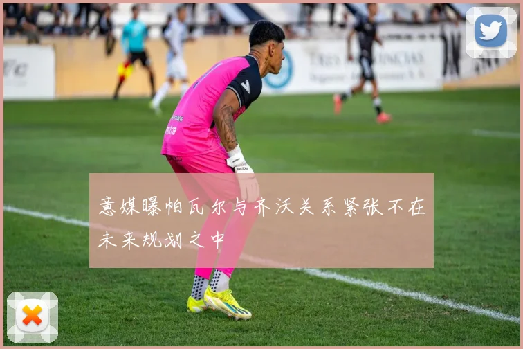 意媒曝帕瓦尔与齐沃关系紧张不在未来规划之中