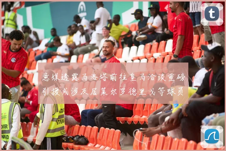 意媒透露马洛塔前往皇马洽谈重磅引援或涉及居莱尔罗德里戈等球员