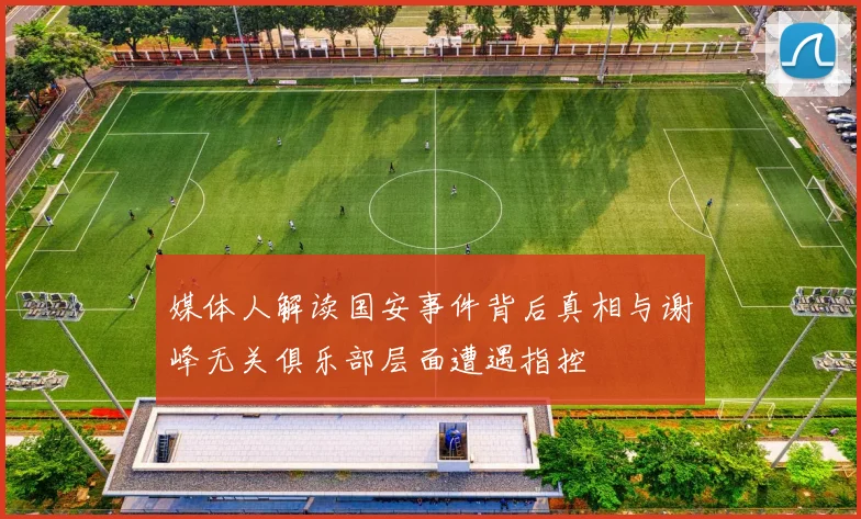 媒体人解读国安事件背后真相与谢峰无关俱乐部层面遭遇指控