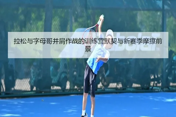 拉松与字母哥并肩作战的训练营默契与新赛季摩擦前景